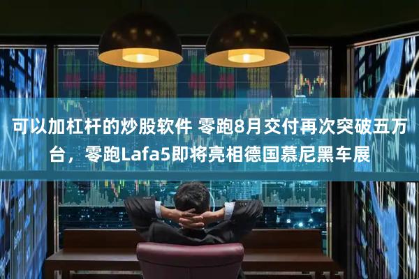 可以加杠杆的炒股软件 零跑8月交付再次突破五万台，零跑Lafa5即将亮相德国慕尼黑车展