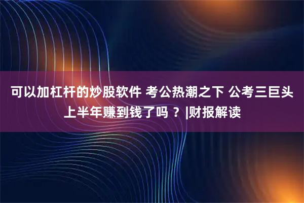 可以加杠杆的炒股软件 考公热潮之下 公考三巨头上半年赚到钱了吗 ？|财报解读