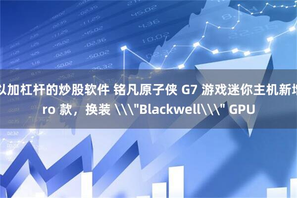 可以加杠杆的炒股软件 铭凡原子侠 G7 游戏迷你主机新增 Pro 款，换装 \＂Blackwell\＂ GPU