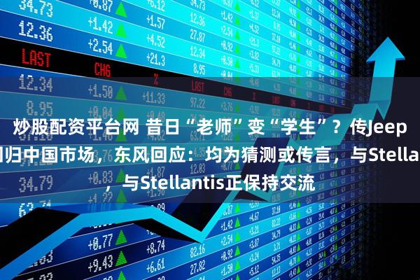炒股配资平台网 昔日“老师”变“学生”？传Jeep欲借东风猛士回归中国市场，东风回应：均为猜测或传言，与Stellantis正保持交流