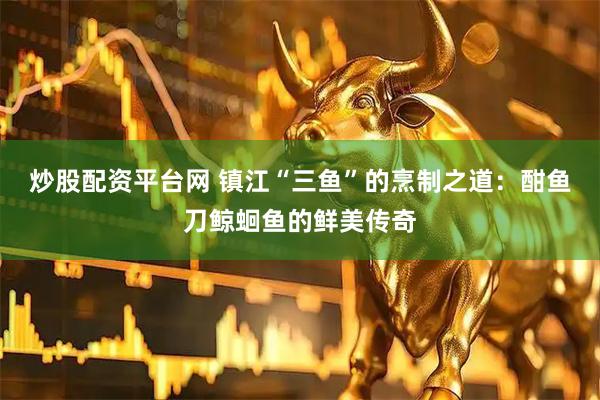 炒股配资平台网 镇江“三鱼”的烹制之道：酣鱼刀鲸蛔鱼的鲜美传奇