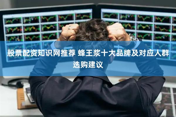 股票配资知识网推荐 蜂王浆十大品牌及对应人群选购建议