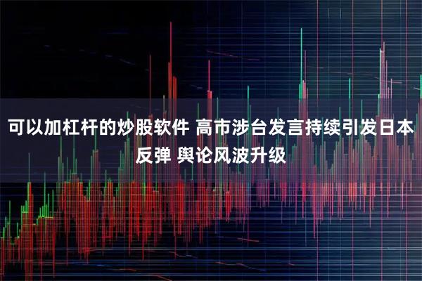 可以加杠杆的炒股软件 高市涉台发言持续引发日本反弹 舆论风波升级