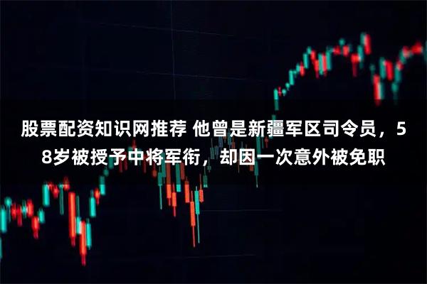 股票配资知识网推荐 他曾是新疆军区司令员，58岁被授予中将军衔，却因一次意外被免职