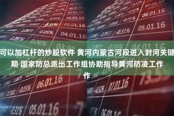 可以加杠杆的炒股软件 黄河内蒙古河段进入封河关键期 国家防总派出工作组协助指导黄河防凌工作