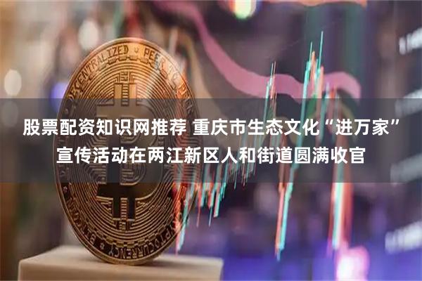 股票配资知识网推荐 重庆市生态文化“进万家”宣传活动在两江新区人和街道圆满收官