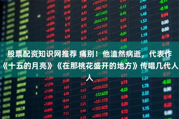 股票配资知识网推荐 痛别！他溘然病逝，代表作《十五的月亮》《在那桃花盛开的地方》传唱几代人