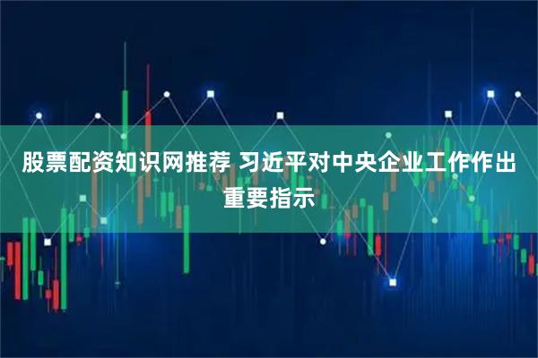 股票配资知识网推荐 习近平对中央企业工作作出重要指示