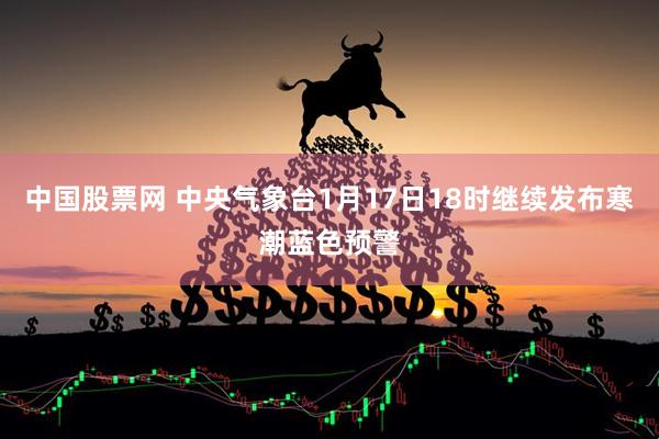 中国股票网 中央气象台1月17日18时继续发布寒潮蓝色预警