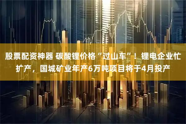 股票配资神器 碳酸锂价格“过山车”！锂电企业忙扩产，国城矿业年产6万吨项目将于4月投产
