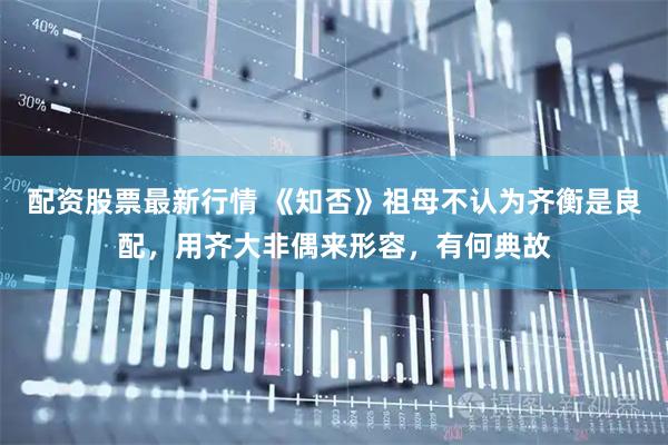 配资股票最新行情 《知否》祖母不认为齐衡是良配，用齐大非偶来形容，有何典故