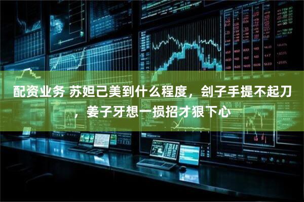 配资业务 苏妲己美到什么程度，刽子手提不起刀，姜子牙想一损招才狠下心