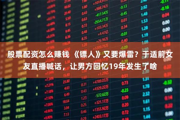股票配资怎么赚钱 《镖人》又要爆雷？于适前女友直播喊话，让男方回忆19年发生了啥