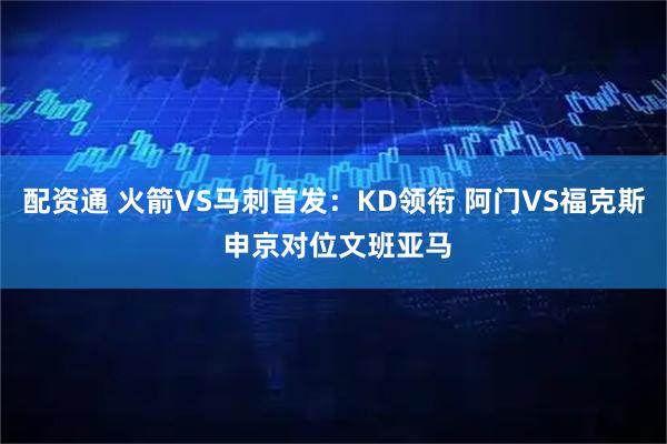 配资通 火箭VS马刺首发：KD领衔 阿门VS福克斯 申京对位文班亚马