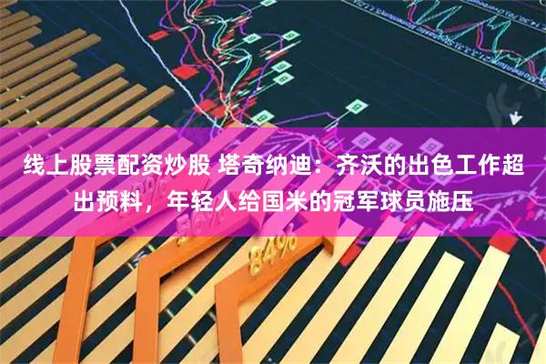 线上股票配资炒股 塔奇纳迪：齐沃的出色工作超出预料，年轻人给国米的冠军球员施压