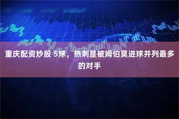 重庆配资炒股 5球，热刺是被姆伯莫进球并列最多的对手