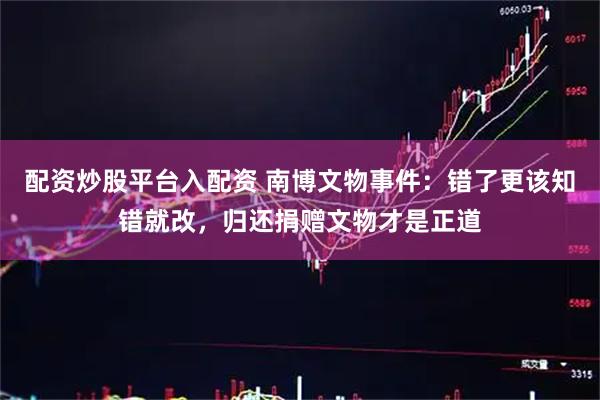 配资炒股平台入配资 南博文物事件：错了更该知错就改，归还捐赠文物才是正道