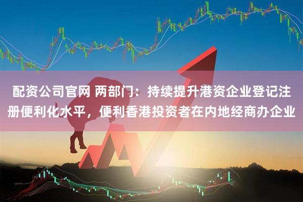配资公司官网 两部门：持续提升港资企业登记注册便利化水平，便利香港投资者在内地经商办企业