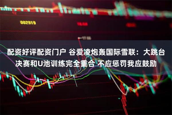 配资好评配资门户 谷爱凌炮轰国际雪联：大跳台决赛和U池训练完全重合 不应惩罚我应鼓励