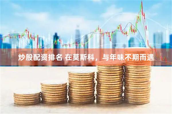 炒股配资排名 在莫斯科，与年味不期而遇