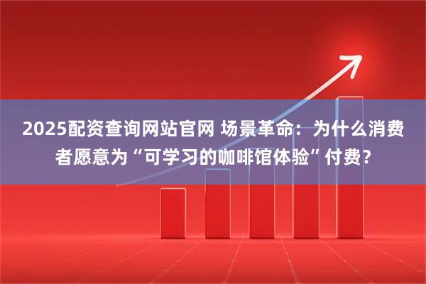 2025配资查询网站官网 场景革命：为什么消费者愿意为“可学习的咖啡馆体验”付费？