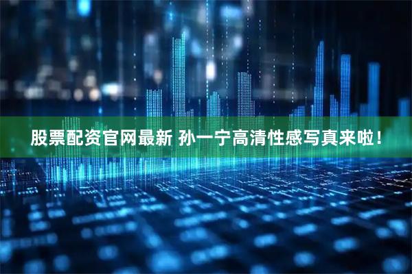 股票配资官网最新 孙一宁高清性感写真来啦！