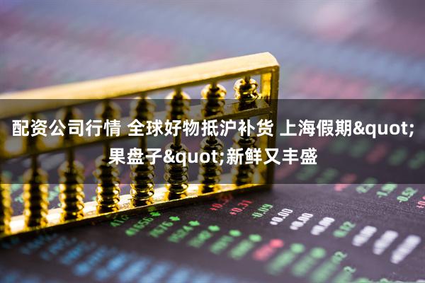 配资公司行情 全球好物抵沪补货 上海假期"果盘子"新鲜又丰盛