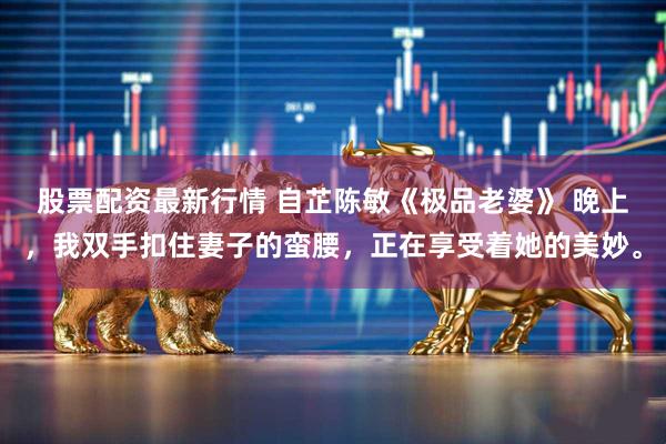股票配资最新行情 自芷陈敏《极品老婆》 　晚上，我双手扣住妻子的蛮腰，正在享受着她的美妙。