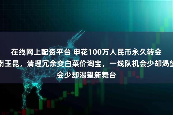 在线网上配资平台 申花100万人民币永久转会送人云南玉昆，清理冗余变白菜价淘宝，一线队机会少却渴望新舞台