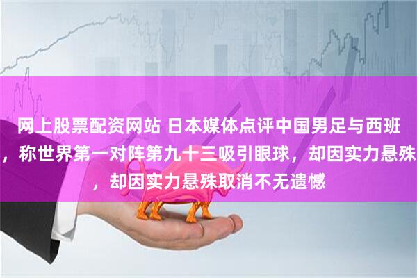 网上股票配资网站 日本媒体点评中国男足与西班牙热身赛取消，称世界第一对阵第九十三吸引眼球，却因实力悬殊取消不无遗憾