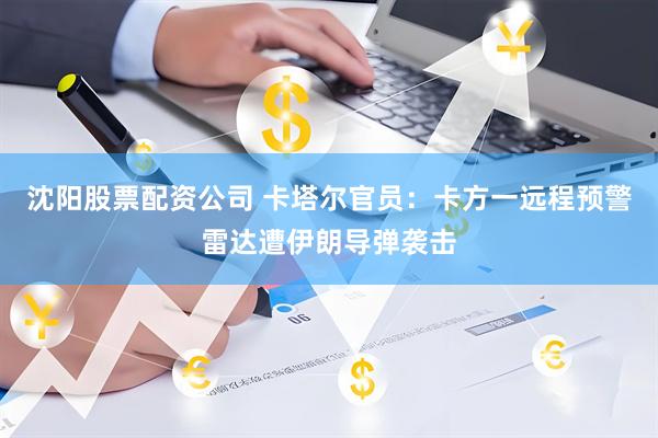 沈阳股票配资公司 卡塔尔官员：卡方一远程预警雷达遭伊朗导弹袭击