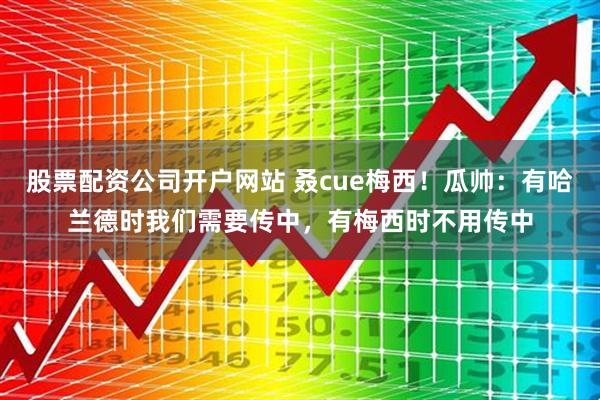 股票配资公司开户网站 叒cue梅西！瓜帅：有哈兰德时我们需要传中，有梅西时不用传中
