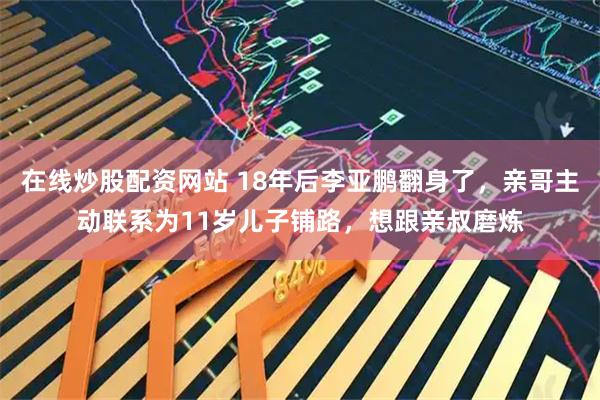 在线炒股配资网站 18年后李亚鹏翻身了，亲哥主动联系为11岁儿子铺路，想跟亲叔磨炼