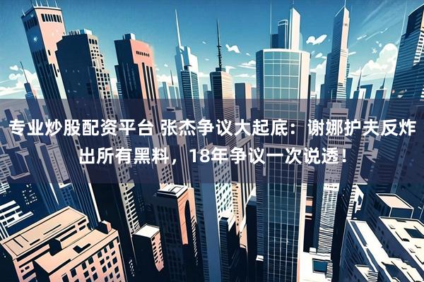专业炒股配资平台 张杰争议大起底：谢娜护夫反炸出所有黑料，18年争议一次说透！