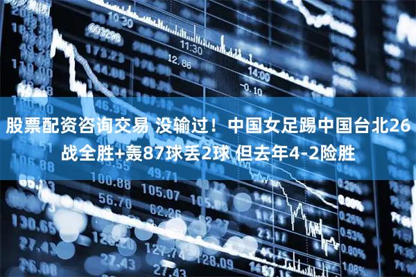 股票配资咨询交易 没输过！中国女足踢中国台北26战全胜+轰87球丢2球 但去年4-2险胜