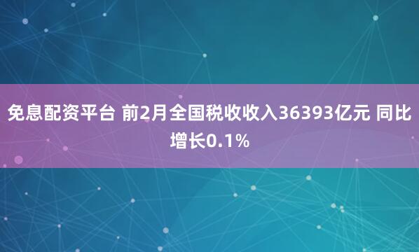 免息配资平台 前2月全国税收收入36393亿元 同比增长0.1%