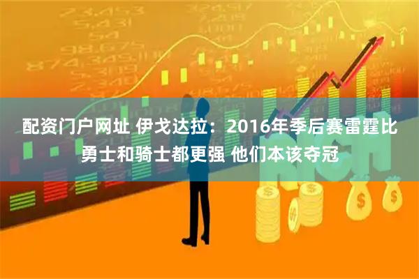 配资门户网址 伊戈达拉：2016年季后赛雷霆比勇士和骑士都更强 他们本该夺冠