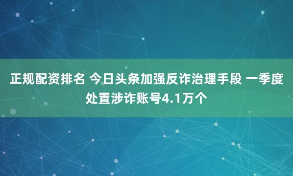 正规配资排名 今日头条加强反诈治理手段 一季度处置涉诈账号4.1万个