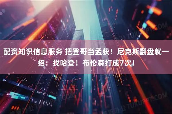 配资知识信息服务 把登哥当孟获！尼克斯翻盘就一招：找哈登！布伦森打成7次！