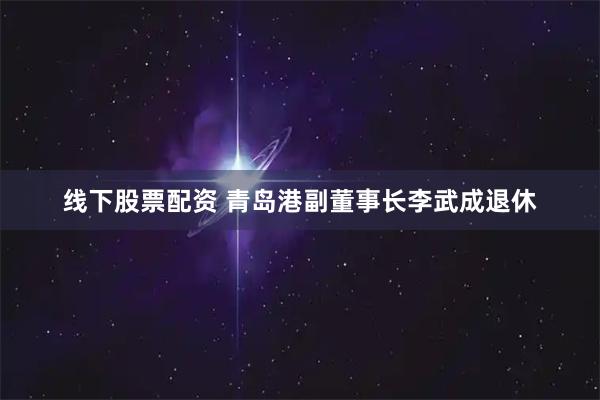 线下股票配资 青岛港副董事长李武成退休