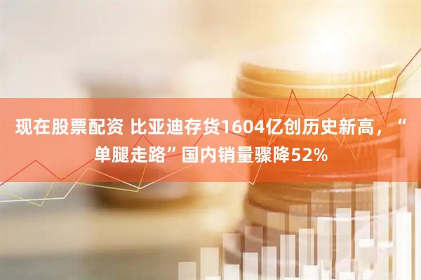 现在股票配资 比亚迪存货1604亿创历史新高，“单腿走路”国内销量骤降52%