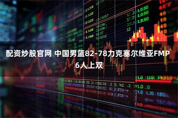 配资炒股官网 中国男篮82-78力克塞尔维亚FMP 6人上双