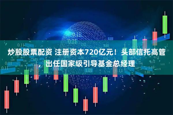 炒股股票配资 注册资本720亿元！头部信托高管，出任国家级引导基金总经理